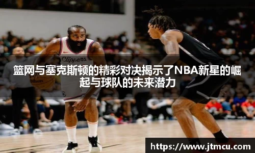 篮网与塞克斯顿的精彩对决揭示了NBA新星的崛起与球队的未来潜力